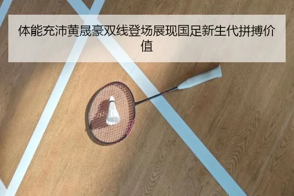 体能充沛黄晟豪双线登场展现国足新生代拼搏价值